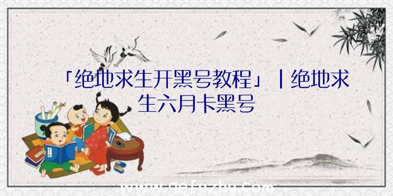 「绝地求生开黑号教程」|绝地求生六月卡黑号